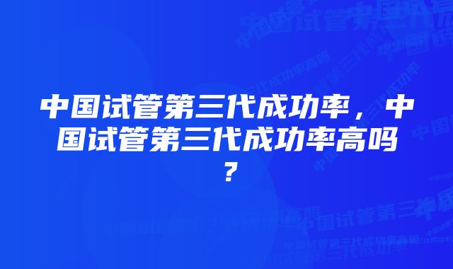 中国试管第三代成功率，中国试管第三代成功率高吗？