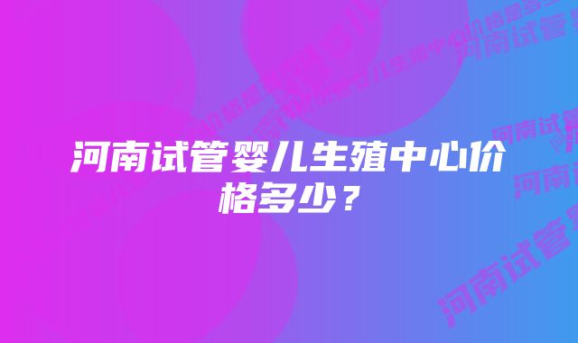 河南试管婴儿生殖中心价格多少？