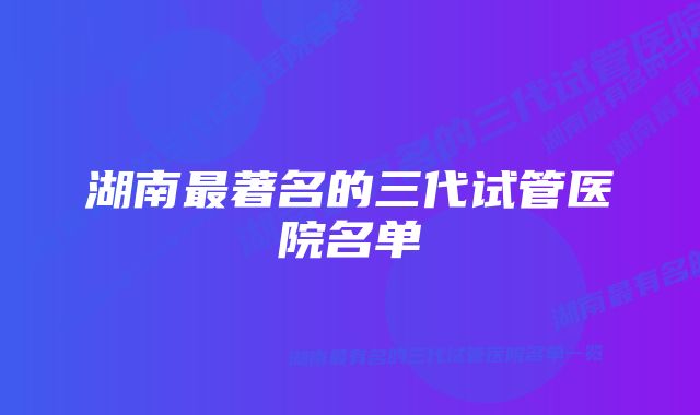 湖南最著名的三代试管医院名单