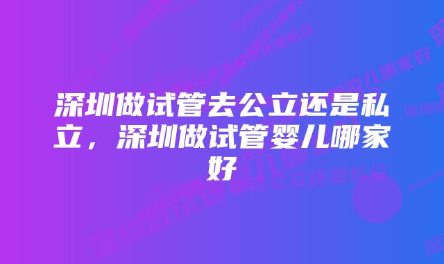 深圳做试管去公立还是私立，深圳做试管婴儿哪家好