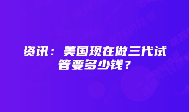 资讯：美国现在做三代试管要多少钱？