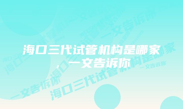 海口三代试管机构是哪家，一文告诉你