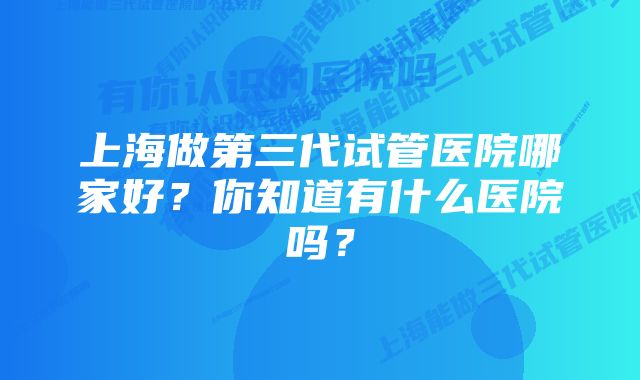 上海做第三代试管医院哪家好？你知道有什么医院吗？