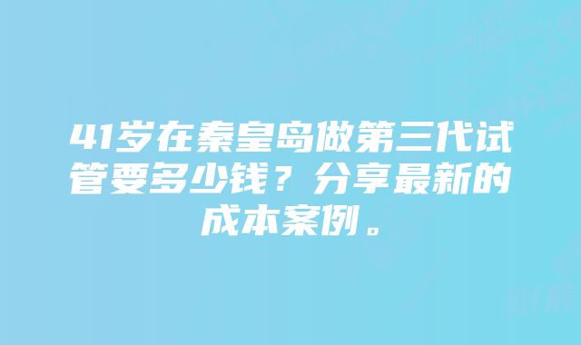 41岁在秦皇岛做第三代试管要多少钱？分享最新的成本案例。