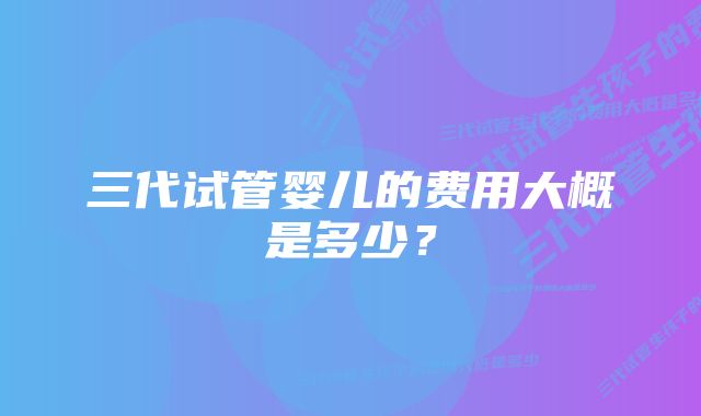 三代试管婴儿的费用大概是多少？