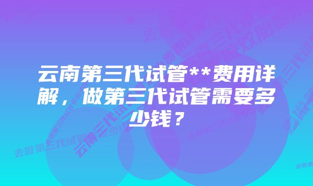 云南第三代试管**费用详解，做第三代试管需要多少钱？