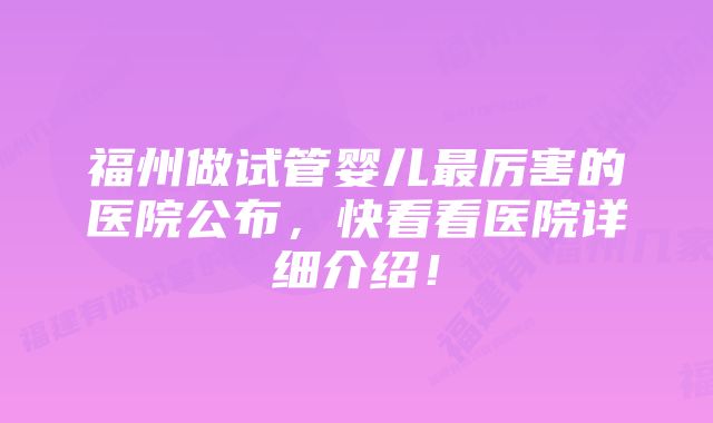 福州做试管婴儿最厉害的医院公布，快看看医院详细介绍！