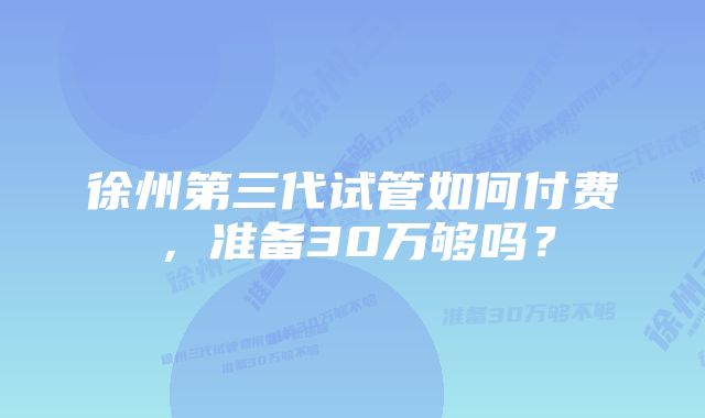 徐州第三代试管如何付费，准备30万够吗？