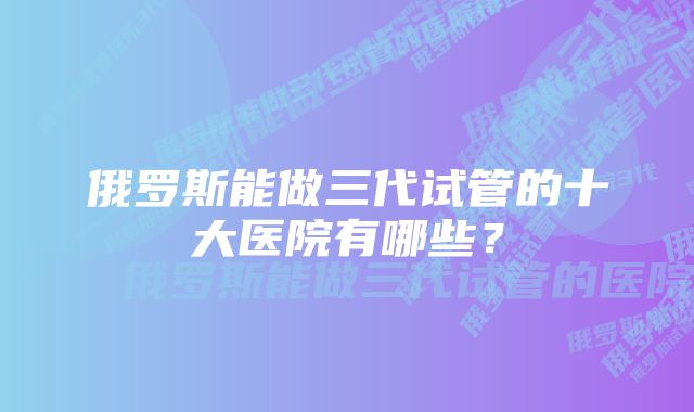 俄罗斯能做三代试管的十大医院有哪些？