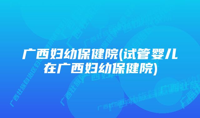 广西妇幼保健院(试管婴儿在广西妇幼保健院)