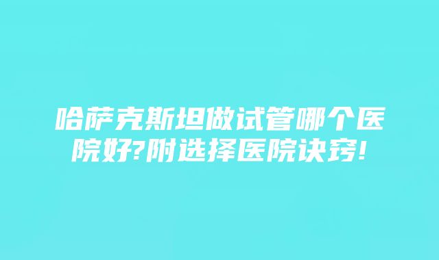 哈萨克斯坦做试管哪个医院好?附选择医院诀窍!