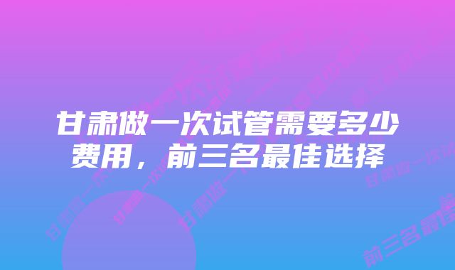 甘肃做一次试管需要多少费用，前三名最佳选择