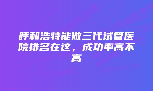 呼和浩特能做三代试管医院排名在这，成功率高不高