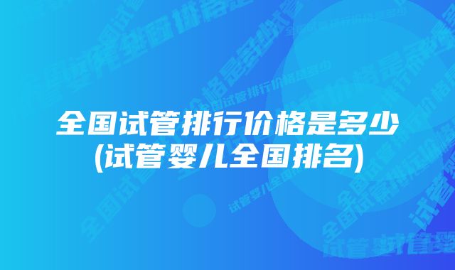 全国试管排行价格是多少(试管婴儿全国排名)