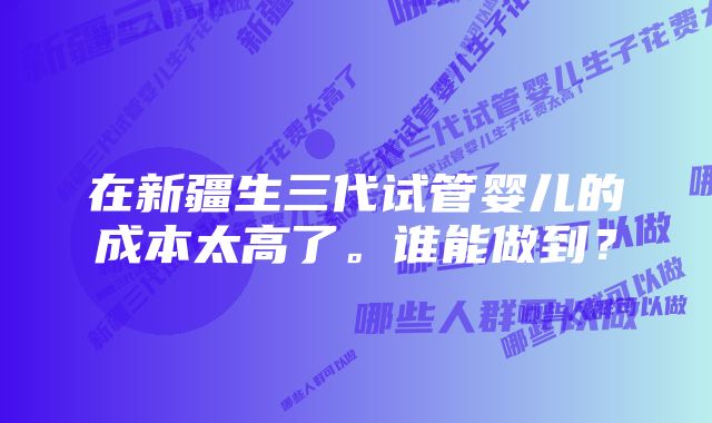 在新疆生三代试管婴儿的成本太高了。谁能做到？