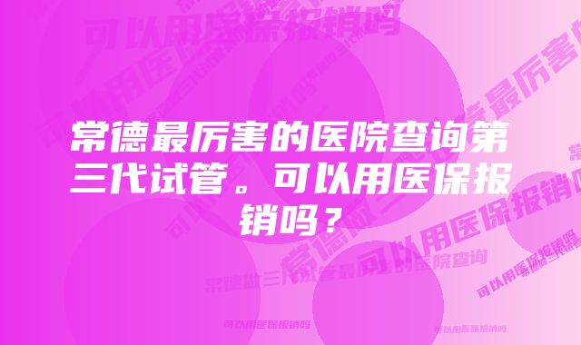 常德最厉害的医院查询第三代试管。可以用医保报销吗？