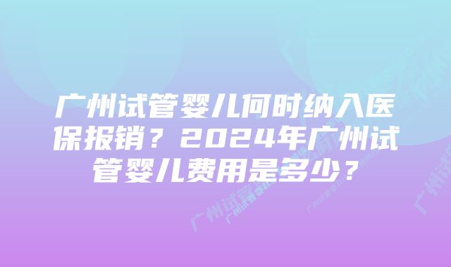 广州试管婴儿何时纳入医保报销？2024年广州试管婴儿费用是多少？