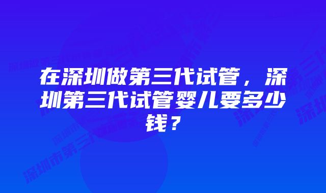 在深圳做第三代试管，深圳第三代试管婴儿要多少钱？