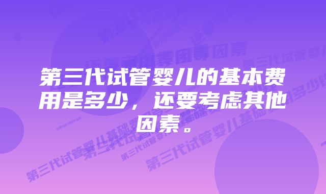 第三代试管婴儿的基本费用是多少，还要考虑其他因素。