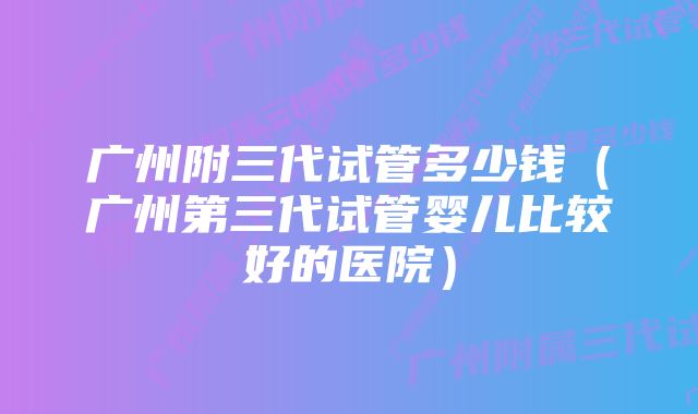 广州附三代试管多少钱（广州第三代试管婴儿比较好的医院）