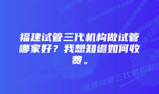 福建试管三代机构做试管哪家好？我想知道如何收费。