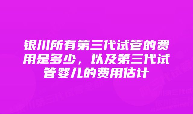 银川所有第三代试管的费用是多少，以及第三代试管婴儿的费用估计