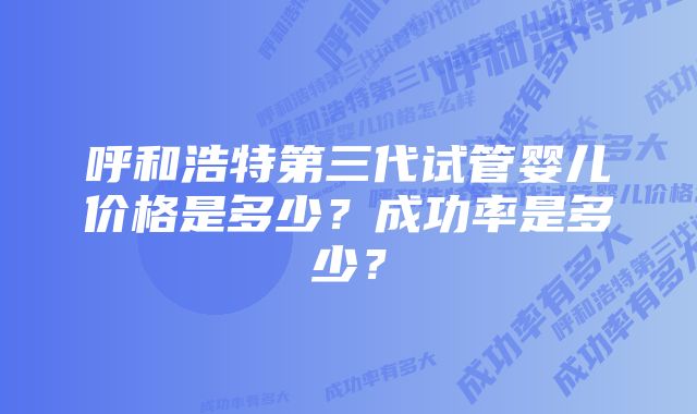 呼和浩特第三代试管婴儿价格是多少？成功率是多少？