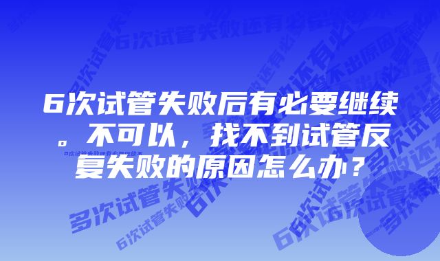 6次试管失败后有必要继续。不可以，找不到试管反复失败的原因怎么办？