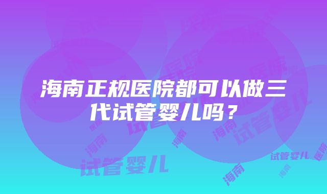 海南正规医院都可以做三代试管婴儿吗？