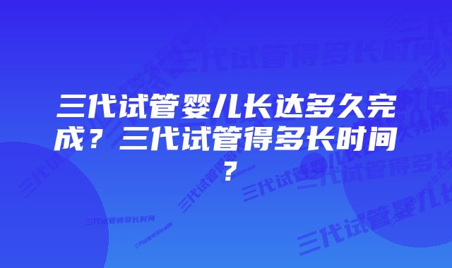 三代试管婴儿长达多久完成？三代试管得多长时间？