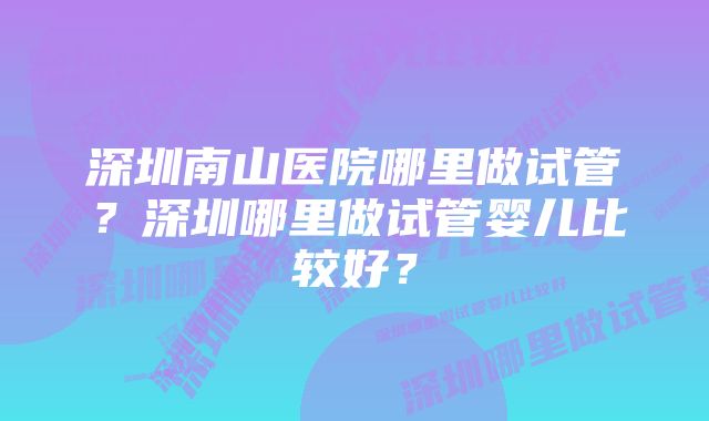 深圳南山医院哪里做试管？深圳哪里做试管婴儿比较好？