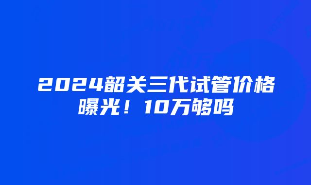 2024韶关三代试管价格曝光！10万够吗