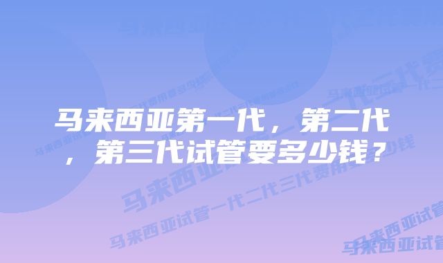 马来西亚第一代，第二代，第三代试管要多少钱？