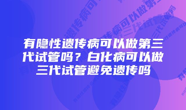 有隐性遗传病可以做第三代试管吗？白化病可以做三代试管避免遗传吗