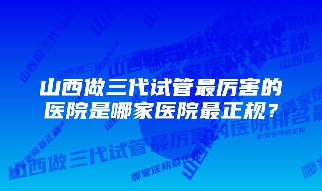 山西做三代试管最厉害的医院是哪家医院最正规？