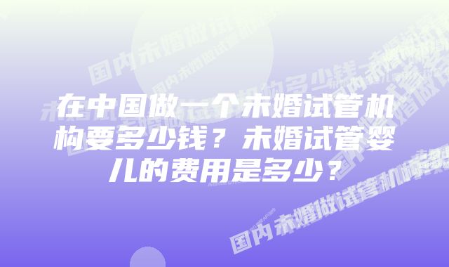 在中国做一个未婚试管机构要多少钱？未婚试管婴儿的费用是多少？