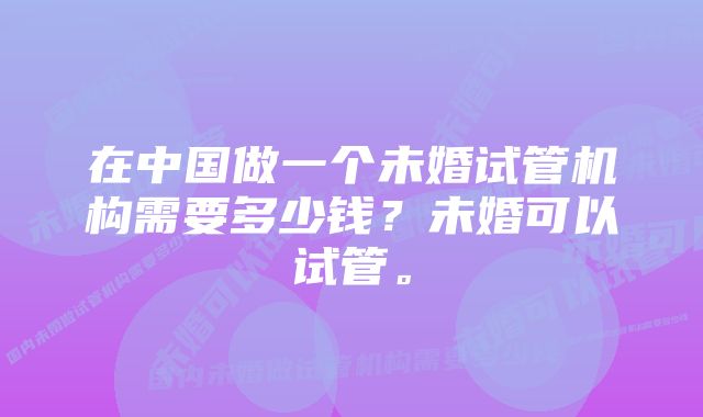 在中国做一个未婚试管机构需要多少钱？未婚可以试管。