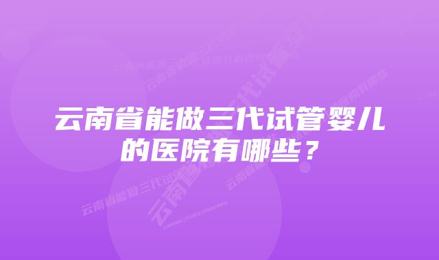 云南省能做三代试管婴儿的医院有哪些？