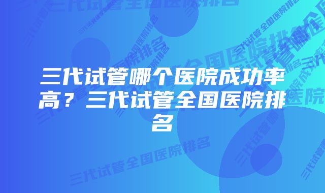 三代试管哪个医院成功率高？三代试管全国医院排名