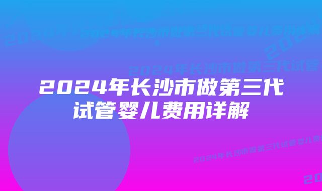 2024年长沙市做第三代试管婴儿费用详解