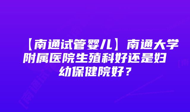 【南通试管婴儿】南通大学附属医院生殖科好还是妇幼保健院好？