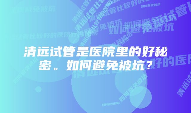 清远试管是医院里的好秘密。如何避免被坑？