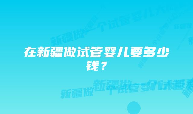 在新疆做试管婴儿要多少钱？