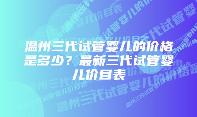 温州三代试管婴儿的价格是多少？最新三代试管婴儿价目表