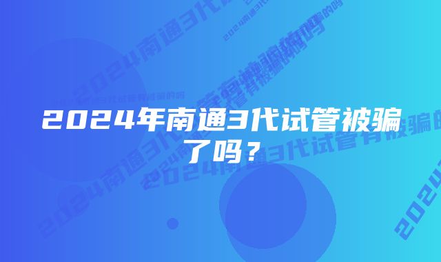 2024年南通3代试管被骗了吗？