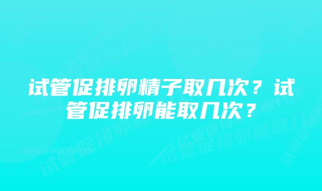 试管促排卵精子取几次？试管促排卵能取几次？