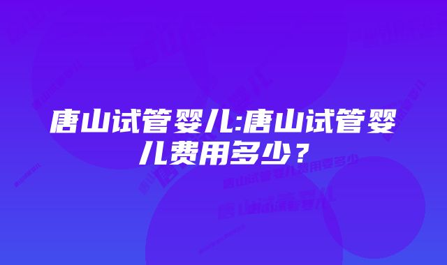 唐山试管婴儿:唐山试管婴儿费用多少？