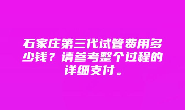 石家庄第三代试管费用多少钱？请参考整个过程的详细支付。