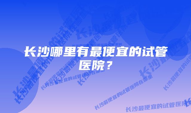 长沙哪里有最便宜的试管医院？