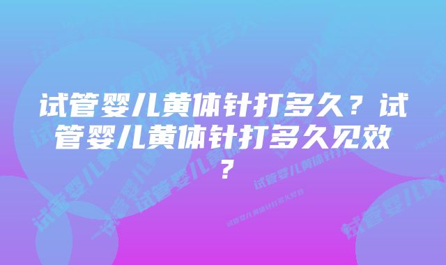 试管婴儿黄体针打多久？试管婴儿黄体针打多久见效？